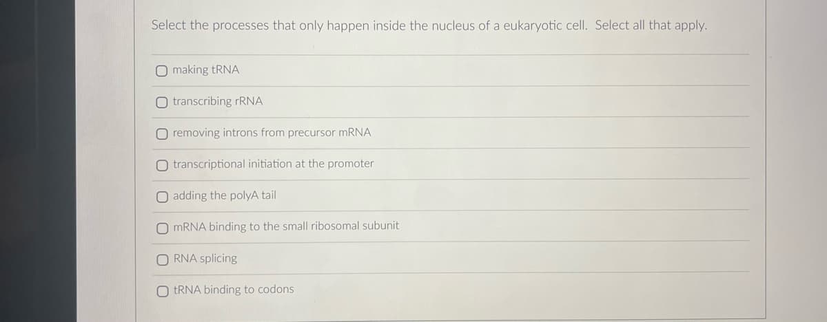 Select the processes that only happen inside the nucleus of a eukaryotic cell. Select all that apply.
O making tRNA
O transcribing rRNA
O removing introns from precursor mRNA
O transcriptional initiation at the promoter
O adding the polyA tail
O mRNA binding to the small ribosomal subunit
ORNA splicing
O tRNA binding to codons