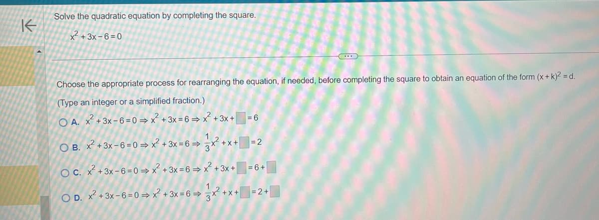 K
Solve the quadratic equation by completing the square.
x² + 3x-6=0
Choose the appropriate process for rearranging the equation, if needed, before completing the square to obtain an equation of the form (x + k)² = d.
(Type an integer or a simplified fraction.)
OA. x² + 3x-6= 0 ⇒ x² + 3x = 6⇒ x² + 3x +
1
OB. x² +3x-6=0 ⇒ x² + 3x = 6⇒
=6
x²+x+=2
= 6+
OC. x² + 3x-6=0⇒x² + 3x = 6⇒ x² + 3x +
1
O D. x² + 3x-6= 0 ⇒ x² + 3x = 6 ⇒ x² + x + = 2 +
3