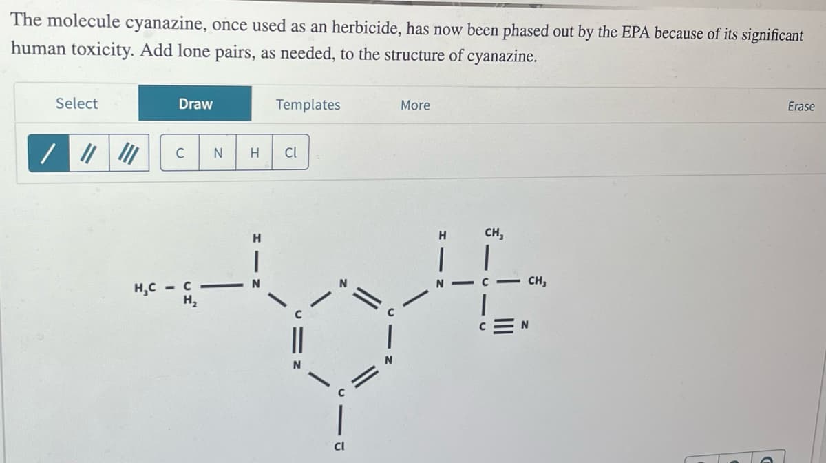 The molecule cyanazine, once used as an herbicide, has now been phased out by the EPA because of its significant
human toxicity. Add lone pairs, as needed, to the structure of cyanazine.
Select
Draw
Templates
//
C
N
H
Cl
More
H
H
CH,
H,CCN
H
Cl
CH,
Erase