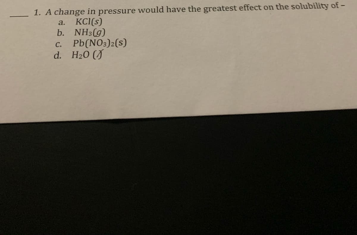 1. A change in pressure would have the greatest effect on the solubility of-
KCI(s)
b. NH3(g)
Pb(NO3)2(s)
d. H20 (J
a.
С.
