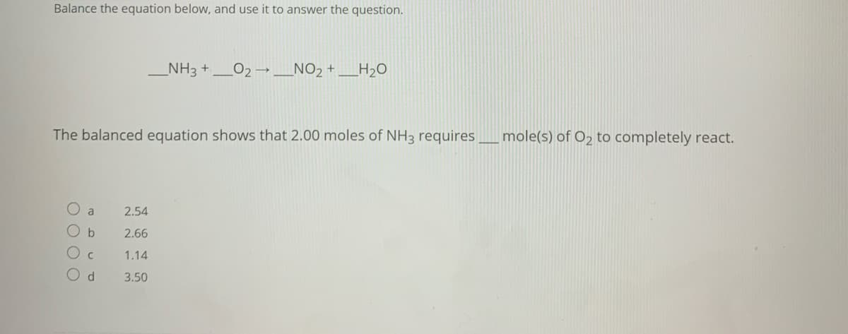 Balance the equation below, and use it to answer the question.
NH3 +
_NO2 +
H20
The balanced equation shows that 2.00 moles of NH3 requires_mole(s) of O2 to completely react.
a
2.54
2.66
1.14
3.50
O O O O
