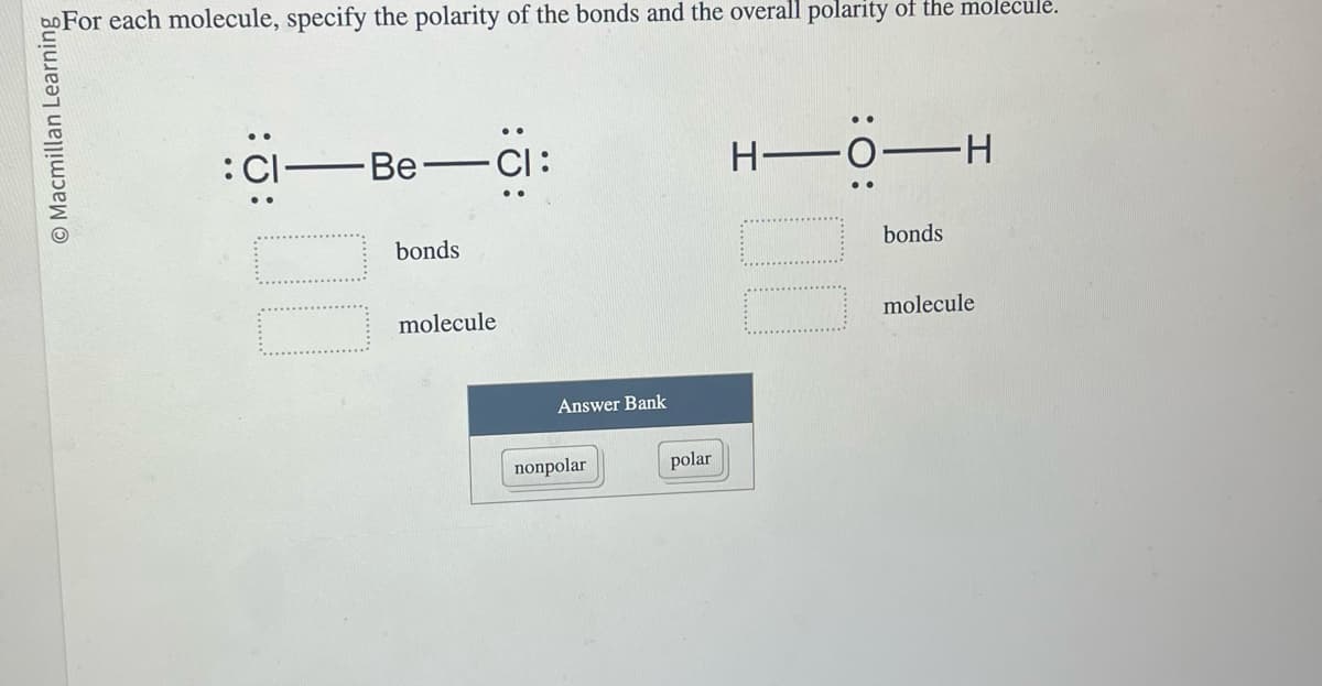 bo For each molecule, specify the polarity of the bonds and the overall polarity of the molecule.
© Macmillan Learning
Be-
bonds
molecule
Answer Bank
nonpolar
polar
H-
O-H
:0:
bonds
molecule