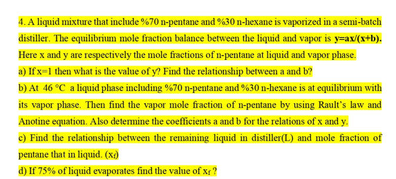 4. A liquid mixture that include %70 n-pentane and %30 n-hexane is vaporized in a semi-batch
distiller. The equilibrium mole fraction balance between the liquid and vapor is y=ax/(x+b).
Here x and y are respectively the mole fractions of n-pentane at liquid and vapor phase.
a) If x=1 then what is the value of y? Find the relationship between a and b?
b) At 46 °C a liquid phase including %70 n-pentane and %30 n-hexane is at equilibrium with
its vapor phase. Then find the vapor mole fraction of n-pentane by using Rault's law and
Anotine equation. Also determine the coefficients a and b for the relations of x and y.
c) Find the relationship between the remaining liquid in distiller(L) and mole fraction of
pentane that in liquid. (x)
d) If 75% of liquid evaporates find the value of xf ?

