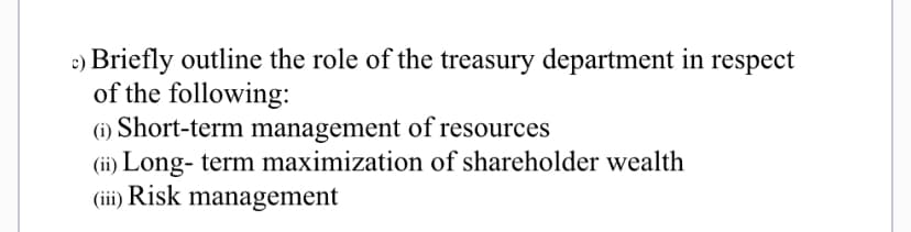 c) Briefly outline the role of the treasury department in respect
of the following:
(i) Short-term management of resources
(ii) Long- term maximization of shareholder wealth
(iii) Risk management
