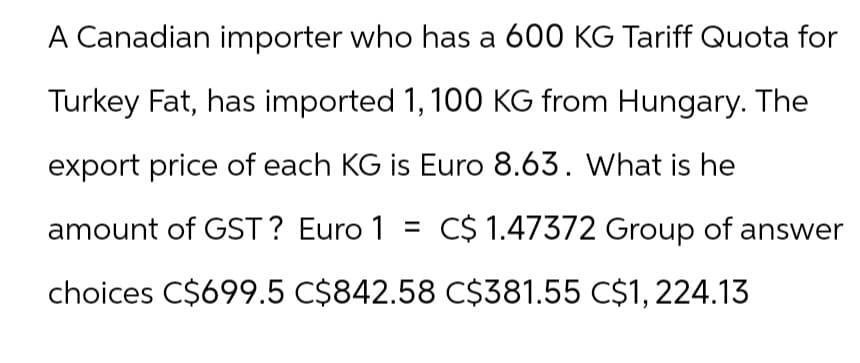 A Canadian importer who has a 600 KG Tariff Quota for
Turkey Fat, has imported 1, 100 KG from Hungary. The
export price of each KG is Euro 8.63. What is he
amount of GST? Euro 1 = C$ 1.47372 Group of answer
choices C$699.5 C$842.58 C$381.55 C$1,224.13