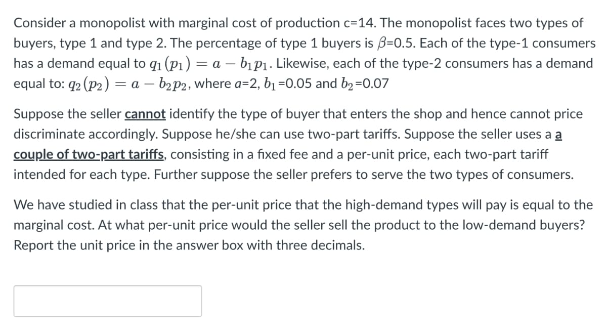 Consider a monopolist with marginal cost of production c=14. The monopolist faces two types of
buyers, type 1 and type 2. The percentage of type 1 buyers is ẞ=0.5. Each of the type-1 consumers
has a demand equal to q₁ (p1) = a - b1p1. Likewise, each of the type-2 consumers has a demand
equal to: q2 (p2) = a - b2p2, where a=2, b₁ =0.05 and b₂ =0.07
Suppose the seller cannot identify the type of buyer that enters the shop and hence cannot price
discriminate accordingly. Suppose he/she can use two-part tariffs. Suppose the seller uses a a
couple of two-part tariffs, consisting in a fixed fee and a per-unit price, each two-part tariff
intended for each type. Further suppose the seller prefers to serve the two types of consumers.
We have studied in class that the per-unit price that the high-demand types will pay is equal to the
marginal cost. At what per-unit price would the seller sell the product to the low-demand buyers?
Report the unit price in the answer box with three decimals.