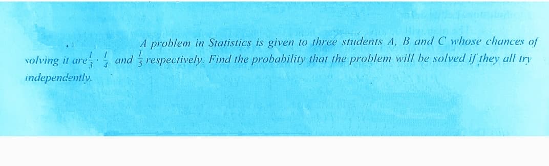 A problem in Statistics is given to three students A, B and C whose chances of
volving it are and respectively. Find the probability that the problem will be solved if they all try
independently.
