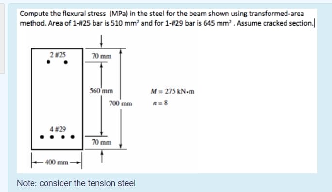 Compute the flexural stress (MPa) in the steel for the beam shown using transformed-area
method. Area of 1-#25 bar is 510 mm? and for 1-#29 bar is 645 mm? . Assume cracked section.
2 #25
70 mm
560'mm
M = 275 kN-m
700 mm
n = 8
4 #29
70 mm
- 400 mm
Note: consider the tension steel
