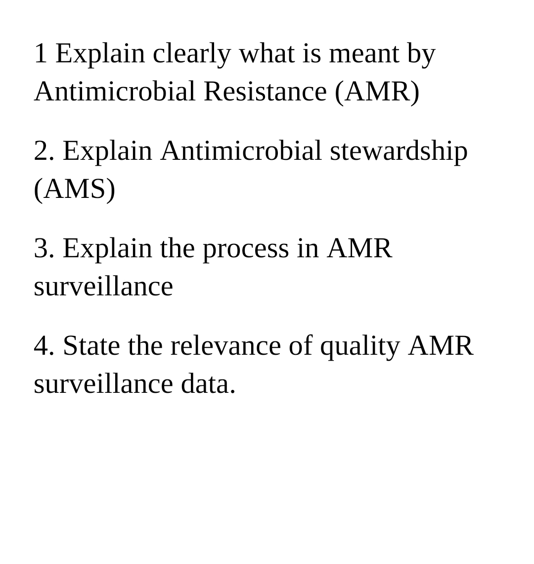 1 Explain clearly what is meant by
Antimicrobial Resistance (AMR)
2. Explain Antimicrobial stewardship
(AMS)
3. Explain the process in AMR
surveillance
4. State the relevance of quality AMR
surveillance data.
