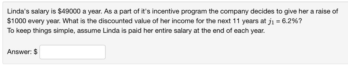 Linda's salary is $49000 a year. As a part of it's incentive program the company decides to give her a raise of
$1000 every year. What is the discounted value of her income for the next 11 years at j₁ = 6.2%?
To keep things simple, assume Linda is paid her entire salary at the end of each year.
Answer: $