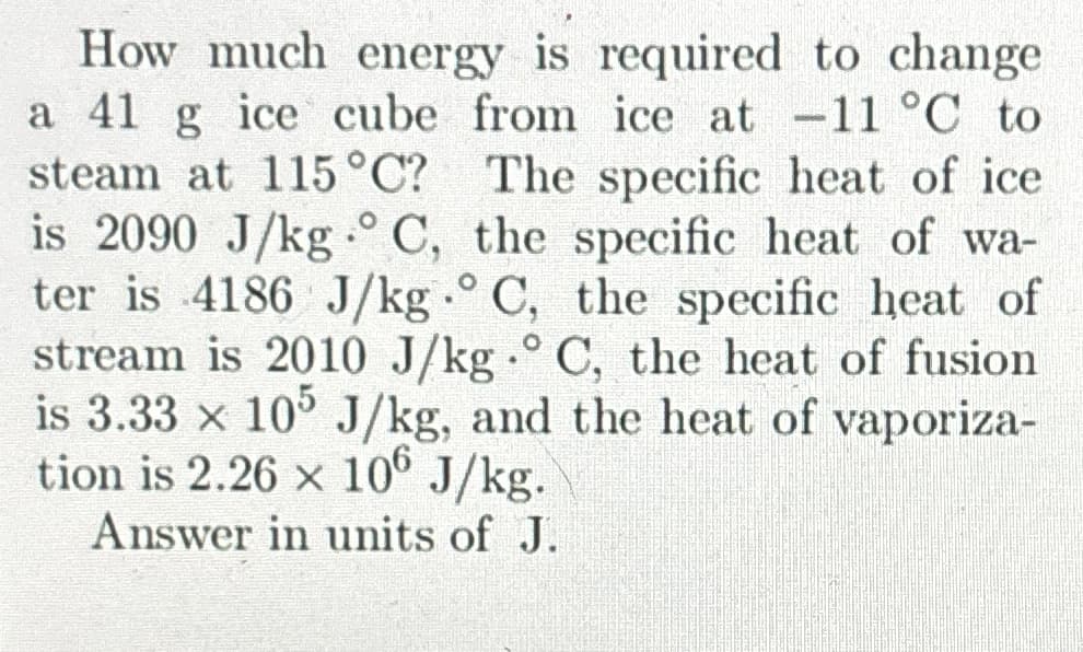 How much energy is required to change
a 41 g ice cube from ice at -11 °C to
steam at 115 °C? The specific heat of ice
is 2090 J/kg °C, the specific heat of wa-
ter is 4186 J/kg.° C, the specific heat of
stream is 2010 J/kg.° C, the heat of fusion
is 3.33 × 105 J/kg, and the heat of vaporiza-
tion is 2.26 x 106 J/kg.
Answer in units of J.