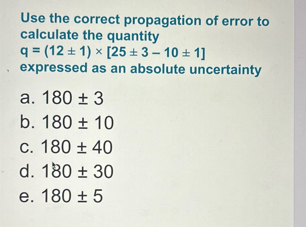 Use the correct propagation of error to
calculate the quantity
q = (121) x [253-101]
expressed as an absolute uncertainty
a. 180 ± 3
b. 180 ± 10
c. 180 ± 40
d. 180 ± 30
e. 180 ± 5