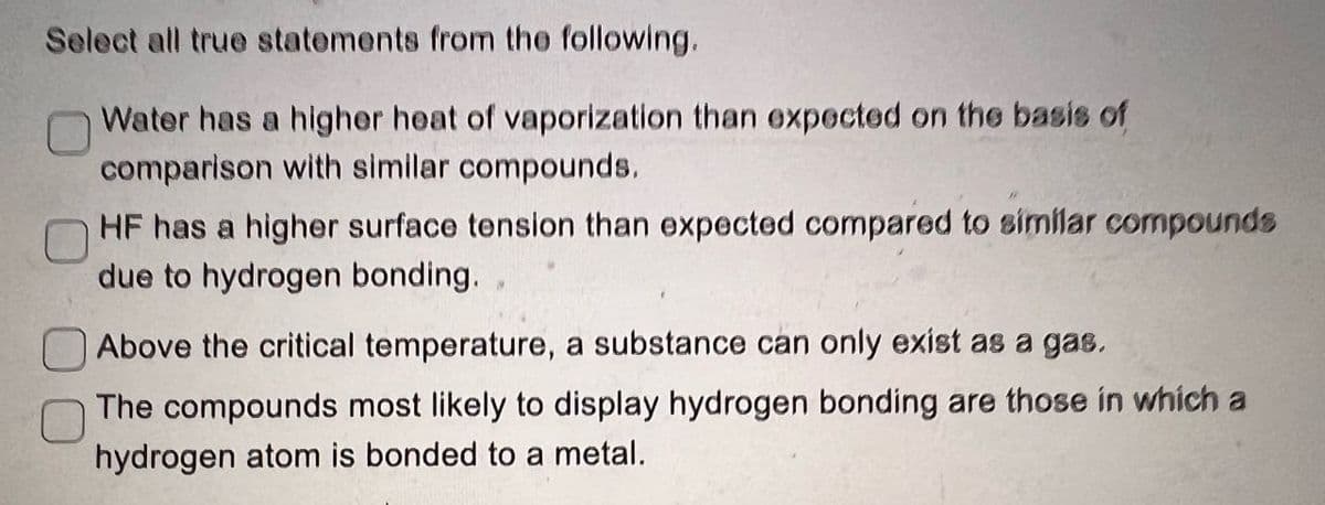 Select all true statements from the following.
Water has a higher heat of vaporization than expected on the basis of
comparison with similar compounds.
HF has a higher surface tension than expected compared to similar compounds
due to hydrogen bonding.
Above the critical temperature, a substance can only exist as a gas.
The compounds most likely to display hydrogen bonding are those in which a
hydrogen atom is bonded to a metal.