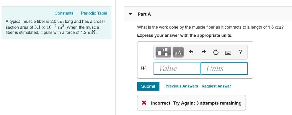 Constants Periodic Table
A typical muscle fiber is 2.0 cm long and has a cross-
section area of 3.1 x 10-⁹ m². When the muscle
-9
fiber is stimulated, it pulls with a force of 1.2 mN.
Part A
What is the work done by the muscle fiber as it contracts to a length of 1.6 cm?
Express your answer with the appropriate units.
W =
Submit
■
μА
Value
Units
Previous Answers Request Answer
?
X Incorrect; Try Again; 3 attempts remaining