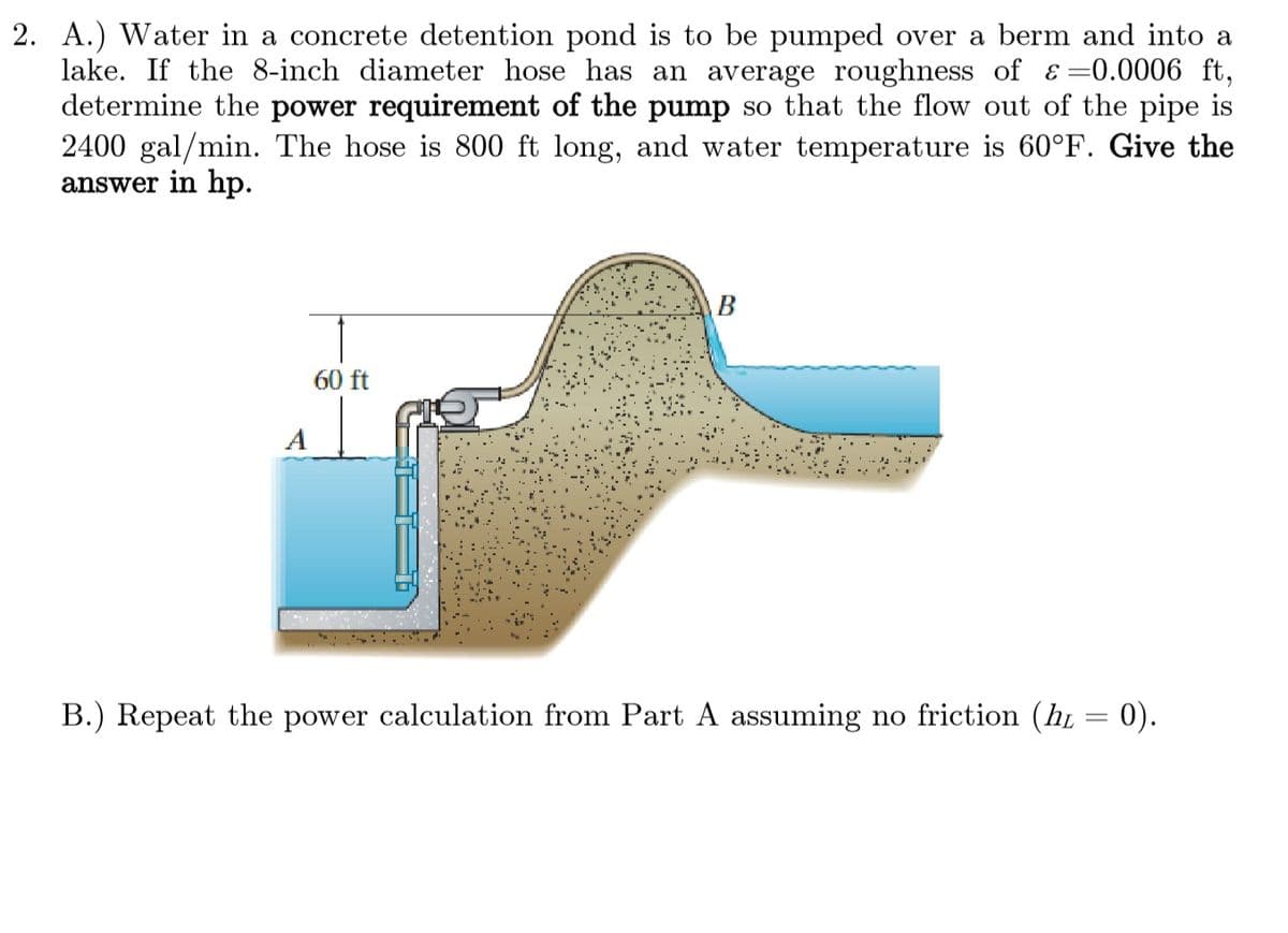 2. A.) Water in a concrete detention pond is to be pumped over a berm and into
lake. If the 8-inch diameter hose has an average roughness of &=0.0006 ft,
determine the power requirement of the pump so that the flow out of the pipe is
2400 gal/min. The hose is 800 ft long, and water temperature is 60°F. Give the
answer in hp.
A
60 ft
B
B.) Repeat the power calculation from Part A assuming no friction (ht = 0).