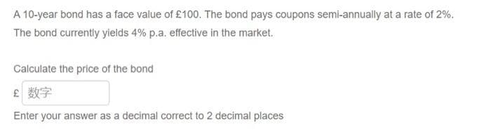 A 10-year bond has a face value of £100. The bond pays coupons semi-annually at a rate of 2%.
The bond currently yields 4% p.a. effective in the market.
Calculate the price of the bond
£ 数字
Enter your answer as a decimal correct to 2 decimal places