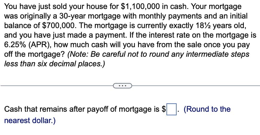 You have just sold your house for $1,100,000 in cash. Your mortgage
was originally a 30-year mortgage with monthly payments and an initial
balance of $700,000. The mortgage is currently exactly 18 years old,
and you have just made a payment. If the interest rate on the mortgage is
6.25% (APR), how much cash will you have from the sale once you pay
off the mortgage? (Note: Be careful not to round any intermediate steps
less than six decimal places.)
Cash that remains after payoff of mortgage is $
nearest dollar.)
(Round to the