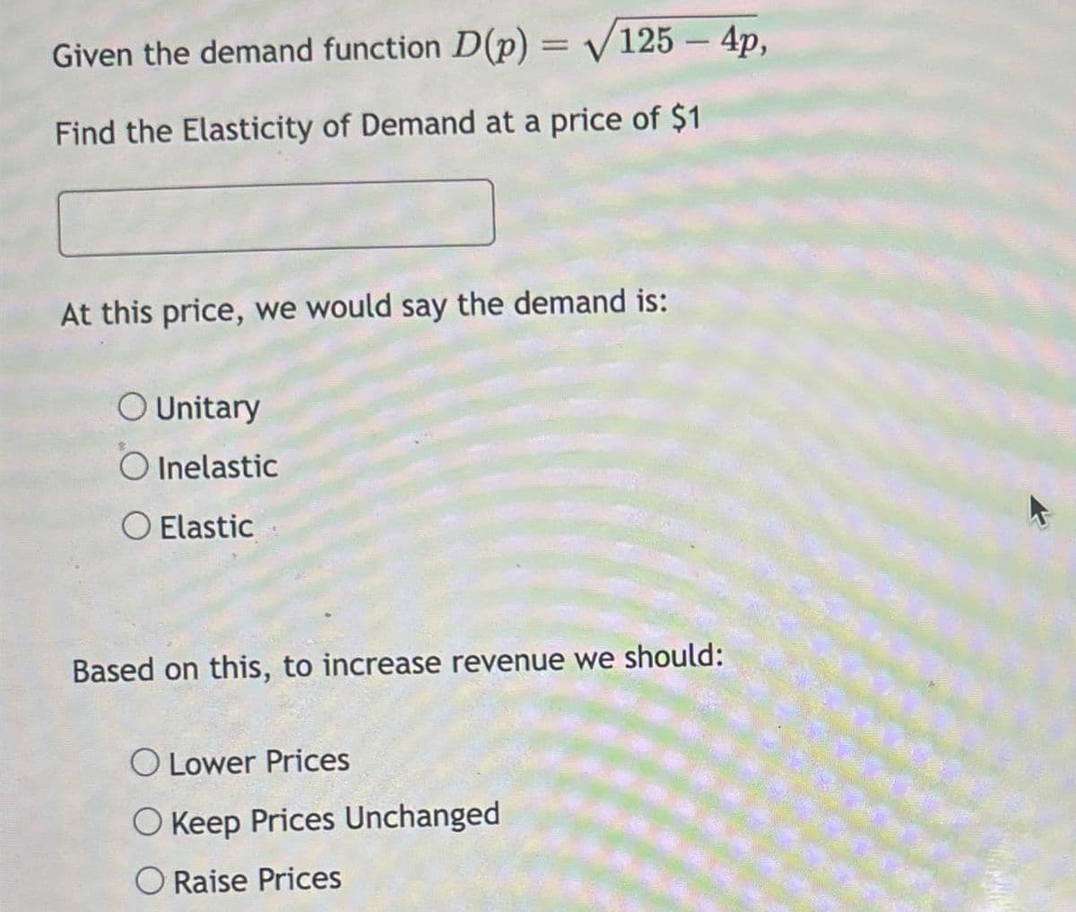 Given the demand function D(p) = √125 - 4p,
Find the Elasticity of Demand at a price of $1
At this price, we would say the demand is:
O Unitary
Inelastic
Elastic
Based on this, to increase revenue we should:
O Lower Prices
O Keep Prices Unchanged
Raise Prices