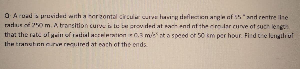 Q- A road is provided with a horizontal circular curve having deflection angle of 55° and centre line
radius of 250 m. A transition curve is to be provided at each end of the circular curve of such length
that the rate of gain of radial acceleration is 0.3 m/s³ at a speed of 50 km per hour. Find the length of
the transition curve required at each of the ends.