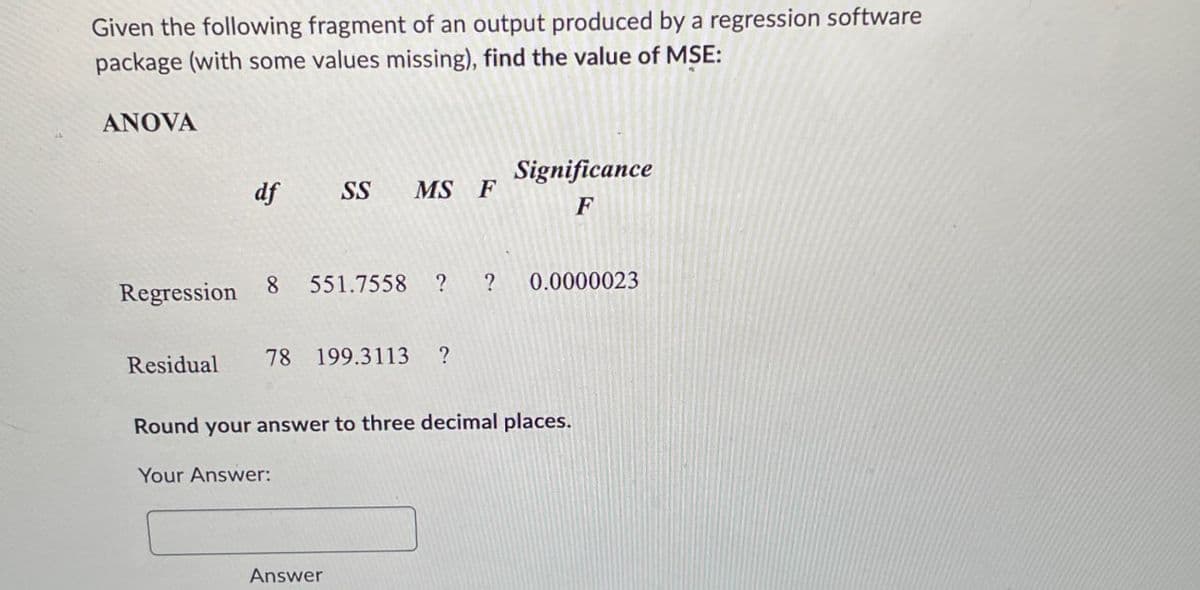 Given the following fragment of an output produced by a regression software
package (with some values missing), find the value of MSE:
ANOVA
Significance
df SS MS F
F
Regression
8 551.7558 ? ?
0.0000023
Residual
78 199.3113
?
Round your answer to three decimal places.
Your Answer:
Answer