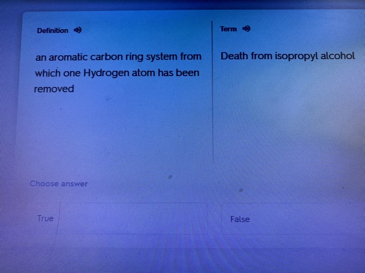 Definition 4
Term
an aromatic carbon ring system from
Death from isopropyl alcohol
which one Hydrogen atom has been
removed
Choose answer
True
False
