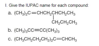 I. Give the IUPAC name for each compound:
a. (CH3),C=CHCH,CHCH,CH3
ČH,CH,CH3
b. (CH3)3CC=CC(CH3)3
c. (CH;CH,CH,CH2)2C=CHCH3
