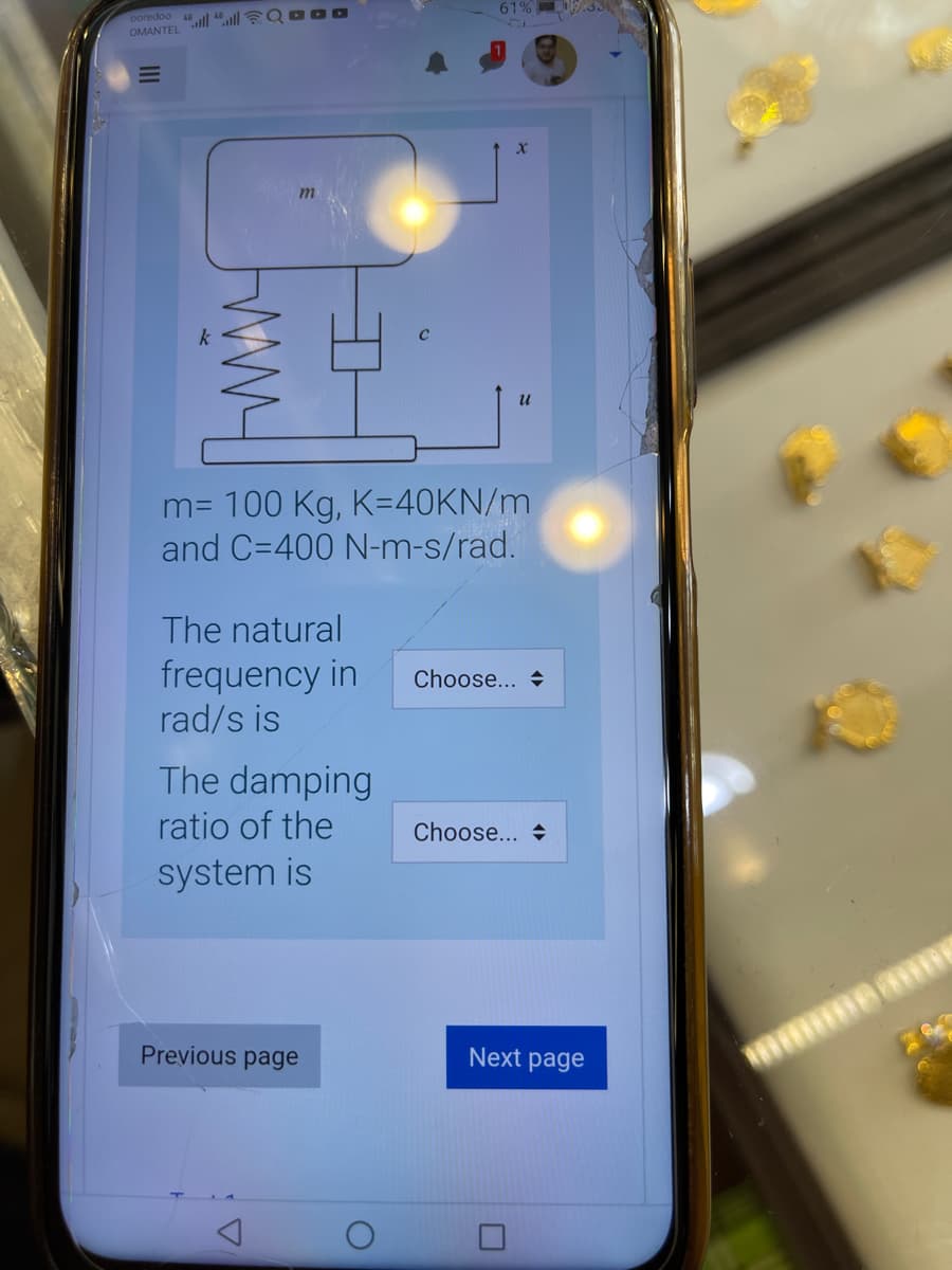 61%
ooredoo l 46 ll QO O0
OMANTEL
m= 100 Kg, K=40KN/m
and C=400 N-m-s/rad.
The natural
frequency in
rad/s is
Choose... +
The damping
ratio of the
Choose... +
system is
Previous page
Next page
III
