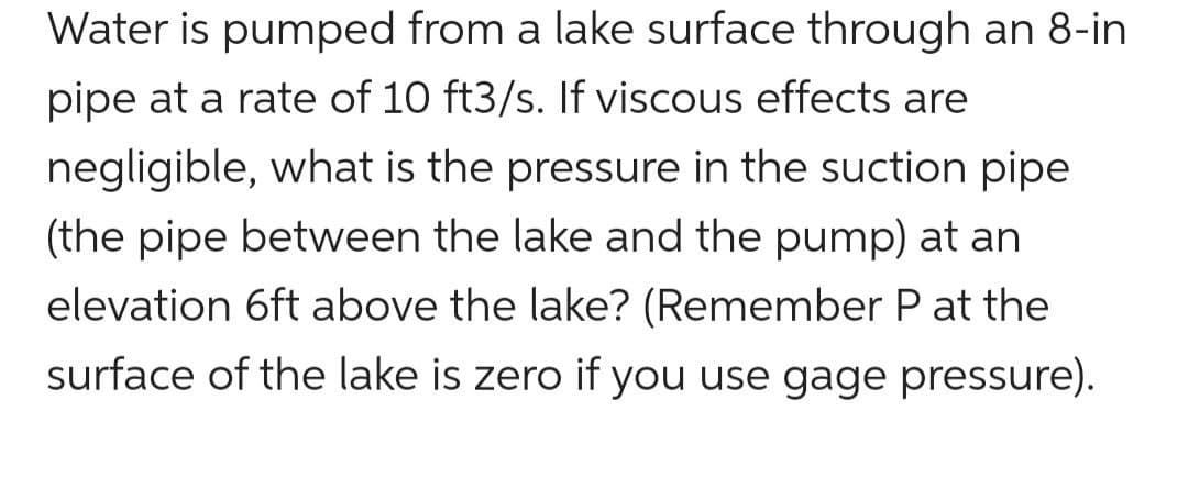 Water is pumped from a lake surface through an 8-in
pipe at a rate of 10 ft3/s. If viscous effects are
negligible, what is the pressure in the suction pipe
(the pipe between the lake and the pump) at an
elevation 6ft above the lake? (Remember P at the
surface of the lake is zero if you use gage pressure).