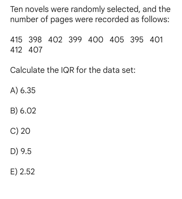 Ten novels were randomly selected, and the
number of pages were recorded as follows:
415 398 402 399 400 405 395 401
412 407
Calculate the IQR for the data set:
A) 6.35
B) 6.02
C) 20
D) 9.5
E) 2.52