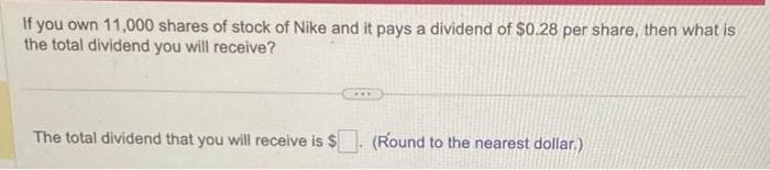 If you own 11,000 shares of stock of Nike and it pays a dividend of $0.28 per share, then what is
the total dividend you will receive?
The total dividend that you will receive is $
(Round to the nearest dollar.)
