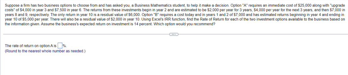 Suppose a firm has two business options to choose from and has asked you, a Business Mathematics student, to help it make a decision. Option "A" requires an immediate cost of $25,000 along with "upgrade
costs" of $4,000 in year 3 and $7,500 in year 6. The returns from these investments begin in year 2 and are estimated to be $2,000 per year for 3 years, $4,000 per year for the next 3 years, and then $7,000 in
years 8 and 9, respectively. The only return in year 10 is a residual value of $6,000. Option "B" requires a cost today and in years 1 and 2 of $7,000 and has estimated returns beginning in year 4 and ending in
year 10 of $5,000 per year. There will also be a residual value of $2,000 in year 10. Using Excel's IRR function, find the Rate of Return for each of the two investment options available to the business based on
the information given. Assume the business's expected return on investment is 14 percent. Which option would you recommend?
The rate of return on option A is %.
(Round to the nearest whole number as needed.)
(---)))