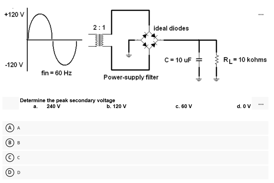 +120 V
...
2:1
ideal diodes
C = 10 uF
RL= 10 kohms
-120 V
fin = 60 Hz
Power-supply filter
Determine the peak secondary voltage
240 V
b. 120 V
c. 60 V
d. O V
...
а.
А) A
В) в
