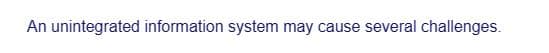 An unintegrated information system may cause several challenges.