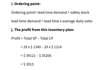 i. Ordering point:
Ordering point- lead time demand + safety stock
lead time demand = lead time x average daily sales
j. The profit from this inventory plan:
Profit = Total SP - Total CP
= 29 x $ 1349 - 29 x $ 1214
= $39121 - $35206
=
$ 3915
