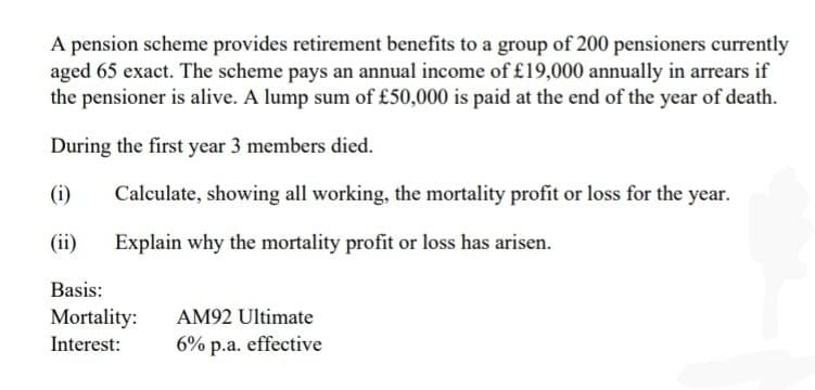 A pension scheme provides retirement benefits to a group of 200 pensioners currently
aged 65 exact. The scheme pays an annual income of £19,000 annually in arrears if
the pensioner is alive. A lump sum of £50,000 is paid at the end of the year of death.
During the first year 3 members died.
(i)
(ii)
Basis:
Calculate, showing all working, the mortality profit or loss for the year.
Explain why the mortality profit or loss has arisen.
Mortality:
Interest:
AM92 Ultimate
6% p.a. effective