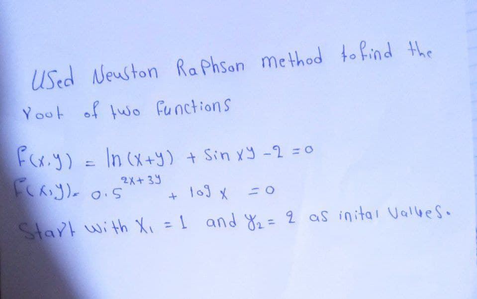 Used Neuston Raphson method to find the
Yout of two functions
F(x,y) = ln (x+y) + Sin xy - 2 = 0
2x+3y
F(x,y)= 0.5
+ 109 x
Start with X₁ = 1 and Y₁₂ = 2 as inital Valles.