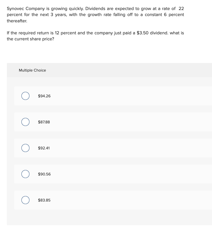 Synovec Company is growing quickly. Dividends are expected to grow at a rate of 22
percent for the next 3 years, with the growth rate falling off to a constant 6 percent
thereafter.
If the required return is 12 percent and the company just paid a $3.50 dividend. what is
the current share price?
Multiple Choice
O
о
$94.26
$87.88
$92.41
$90.56
$83.85