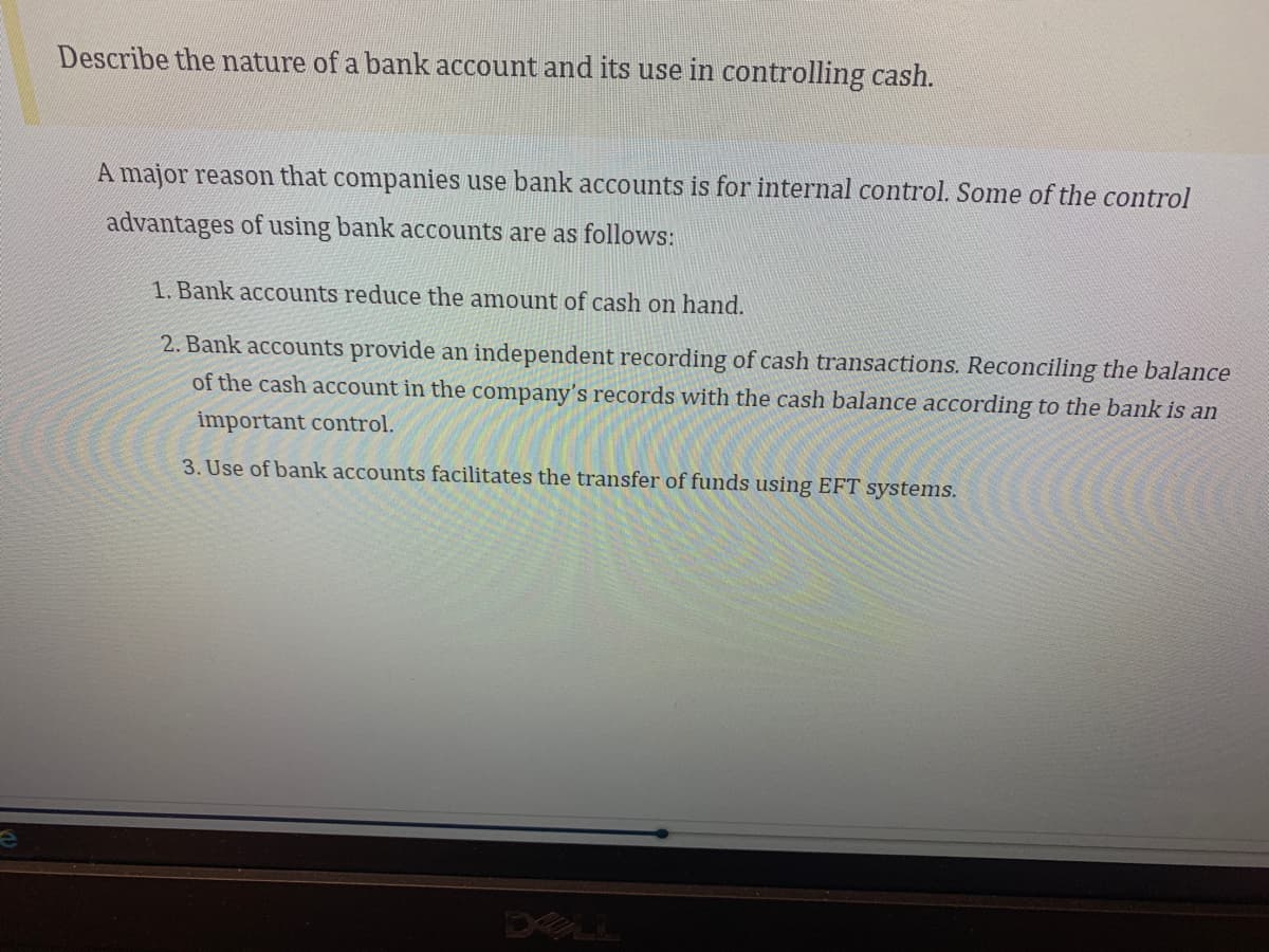 Describe the nature of a bank account and its use in controlling cash.
A major reason that companies use bank accounts is for internal control. Some of the control
advantages of using bank accounts are as follows:
1. Bank accounts reduce the amount of cash on hand.
2. Bank accounts provide an independent recording of cash transactions. Reconciling the balance
of the cash account in the company's records with the cash balance according to the bank is an
important control.
3. Use of bank accounts facilitates the transfer of funds using EFT systems.
DELL
