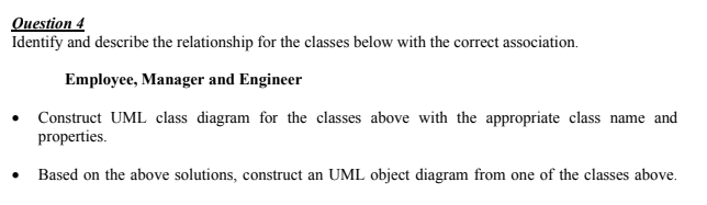 Ouestion 4
Identify and describe the relationship for the classes below with the correct association.
Employee, Manager and Engineer
Construct UML class diagram for the classes above with the appropriate class name and
properties.
Based on the above solutions, construct an UML object diagram from one of the classes above.
