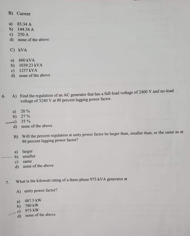 B) Current
a) 83.34 A
b) 144.34 A
c) 250 A
d) none of the above
C) kVA
a) 600 kVA
b) 1039.23 kVA
c) 1257 kVA
d) none of the above
A) Find the regulation of an AC generator that has a full-load voltage of 2400 V and no-load
voltage of 3240 V at 80 percent lagging power factor.
6.
a) 20 %
b) 27 %
-c) 35 %
d) none of the above
B) Will the percent regulation at unity power factor be larger than, smaller than, or the same as at
80 percent lagging power factor?
a) larger
b) smaller
c)
d)
same
none of the above
7.
What is the kilowatt rating of a three-phase 975-kVA generator at
A) unity power factor?
a) 487.5 kW
b) 780 kW
c) 975 kW
none of the above
d)
