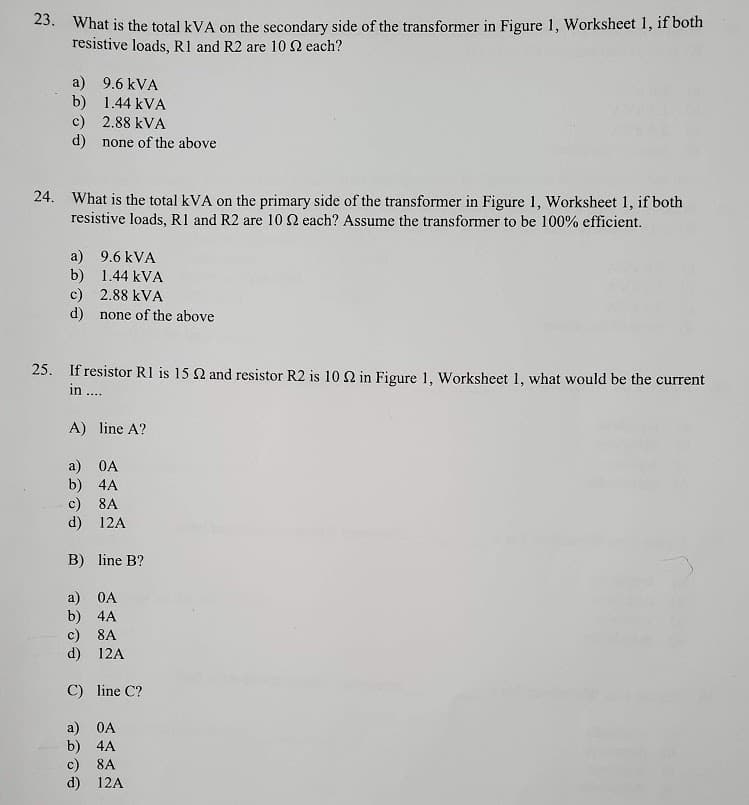 23. What is the total kVA on the secondary side of the transformer in Figure 1, Worksheet 1, if both
resistive loads, R1 and R2 are 10 2 each?
a) 9.6 kVA
b) 1.44 kVA
c) 2.88 kVA
d) none of the above
24. What is the total kVA on the primary side of the transformer in Figure 1, Worksheet 1, if both
resistive loads, RI and R2 are 10 each? Assume the transformer to be 100% efficient.
a) 9.6 kVA
b) 1.44 kVA
c) 2.88 kVA
d) none of the above
25. If resistor R1 is 15 2 and resistor R2 is 10 2 in Figure 1, Worksheet 1, what would be the current
in ....
A) line A?
a) OA
b) 4A
c) 8A
d) 12A
B) line B?
a) 0A
b) 4A
c) 8A
d) 12A
C) line C?
a) OA
b) 4A
c)
d) 12A
8A
