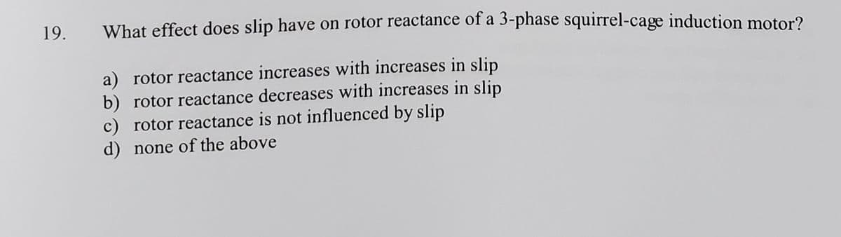 19.
What effect does slip have on rotor reactance of a 3-phase squirrel-cage induction motor?
a) rotor reactance increases with increases in slip
b) rotor reactance decreases with increases in slip
c) rotor reactance is not influenced by slip
d) none of the above
