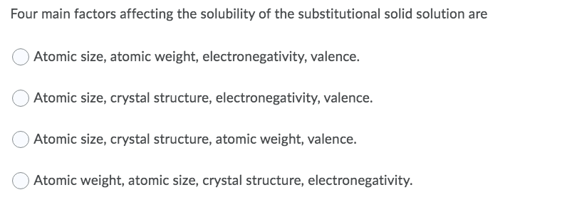 Four main factors affecting the solubility of the substitutional solid solution are
Atomic size, atomic weight, electronegativity, valence.
Atomic size, crystal structure, electronegativity, valence.
Atomic size, crystal structure, atomic weight, valence.
Atomic weight, atomic size, crystal structure, electronegativity.
