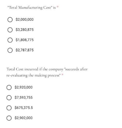 "Total Manufacturing Cost" is *
$2,000,000
$3,280,875
O $1,808,775
O $2,787,875
Total Cost incurred if the company "succeeds after
re-evaluating the making process" *
$2,920,000
$7,593,755
$675,375.5
O $2,902,000
