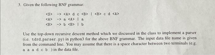 3. Given the following BNF grammar:
-> <A> d c <B> | <B> cd <A>
-> a <A> la
-> b <B> | b
<S>
<A>
<B>
Use the top-down recursive descent method which we discussed in the class to implement a parser
(i.e. tdrd.parser.py) in python3 for the above BNF grammar. The input data file name is given
from the command line. You may assume that there is a space character between two terminals (e.g.
a a adc b ) in the data file.
