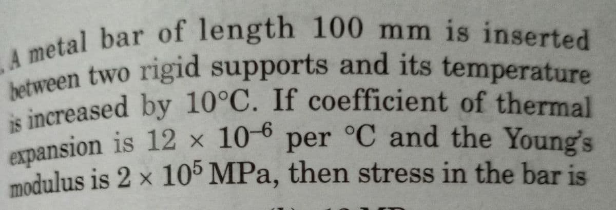 A metal bar of length 100 mm is inserted
between two rigid supports and its temperature
is increased by 10°C. If coefficient of thermal
expansion is 12 x 10-6 per °C and the Young's
modulus is 2 x 105 MPa, then stress in the bar is