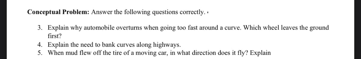 Conceptual Problem: Answer the following questions correctly. ·
3. Explain why automobile overturns when going too fast around a curve. Which wheel leaves the ground
first?
4. Explain the need to bank curves along highways.
5. When mud flew off the tire of a moving car, in what direction does it fly? Explain
