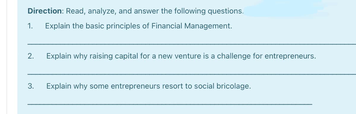 Direction: Read, analyze, and answer the following questions.
1.
Explain the basic principles of Financial Management.
2.
Explain why raising capital for a new venture is a challenge for entrepreneurs.
3.
Explain why some entrepreneurs resort to social bricolage.
