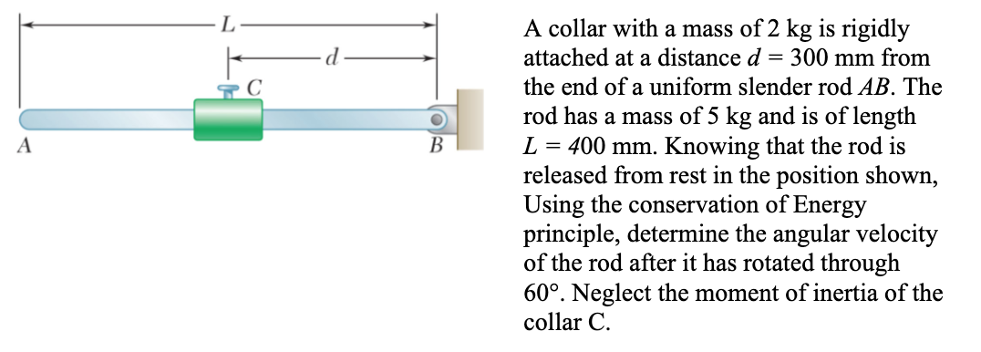 L
A collar with a mass of 2 kg is rigidly
d
attached at a distance d = 300 mm from
the end of a uniform slender rod AB. The
rod has a mass of 5 kg and is of length
L = 400 mm. Knowing that the rod is
released from rest in the position shown,
Using the conservation of Energy
principle, determine the angular velocity
of the rod after it has rotated through
60°. Neglect the moment of inertia of the
A
В
collar C.
