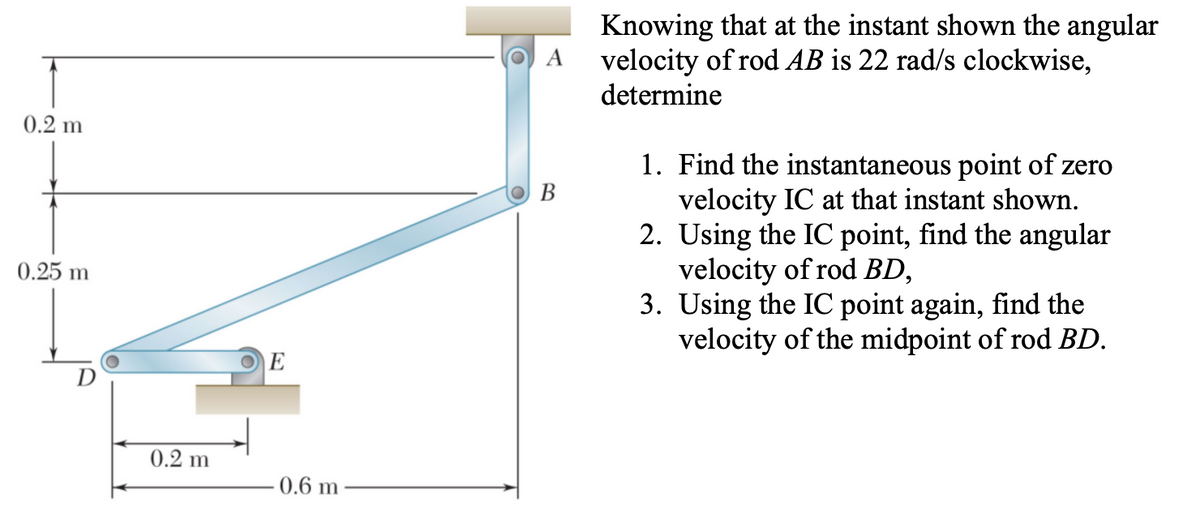 Knowing that at the instant shown the angular
velocity of rod AB is 22 rad/s clockwise,
determine
0.2 m
1. Find the instantaneous point of zero
velocity IC at that instant shown.
2. Using the IC point, find the angular
velocity of rod BD,
3. Using the IC point again, find the
velocity of the midpoint of rod BD.
В
0.25 m
E
D
0.2 m
0.6 m
